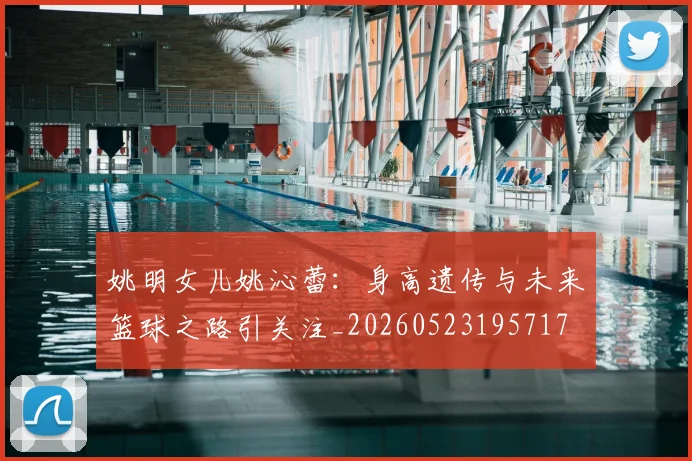 姚明女儿姚沁蕾：身高遗传与未来篮球之路引关注_20260523195717
