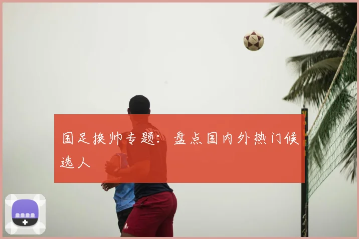 国足换帅专题：盘点国内外热门候选人