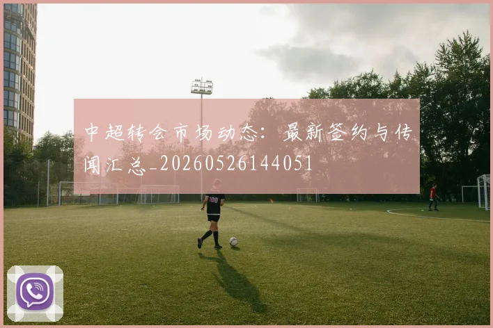 中超转会市场动态：最新签约与传闻汇总_20260526144051
