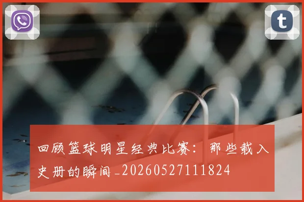 回顾篮球明星经典比赛：那些载入史册的瞬间_20260527111824