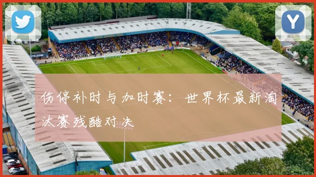 伤停补时与加时赛:世界杯最新淘汰赛残酷对决