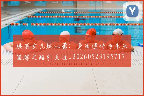 姚明女儿姚沁蕾：身高遗传与未来篮球之路引关注_20260523195717