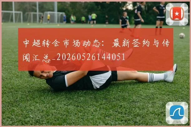 中超转会市场动态：最新签约与传闻汇总_20260526144051