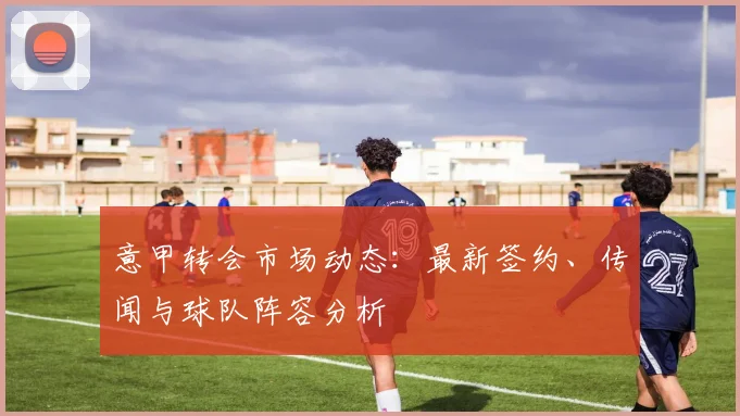 意甲转会市场动态：最新签约、传闻与球队阵容分析