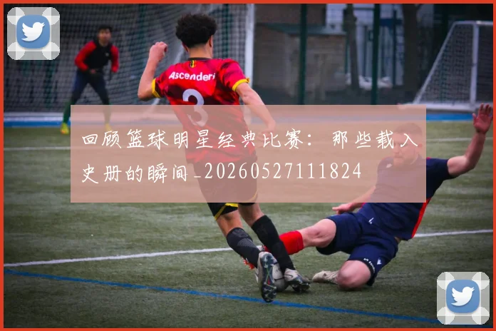 回顾篮球明星经典比赛：那些载入史册的瞬间_20260527111824