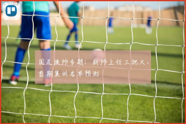国足换帅专题：新帅上任三把火，首期集训名单预测