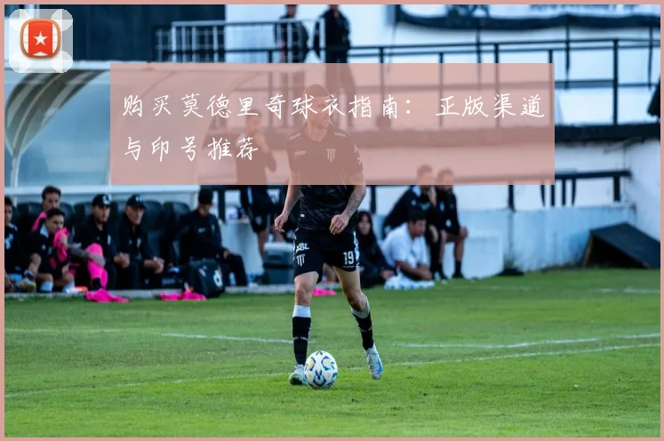 购买莫德里奇球衣指南:正版渠道与印号推荐