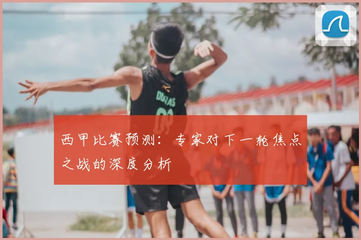 西甲比赛预测：专家对下一轮焦点之战的深度分析